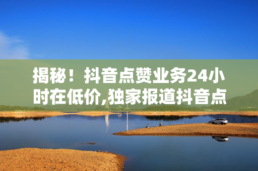 揭秘！抖音点赞业务24小时在低价,独家报道抖音点赞服务低价狂欢持续24小时，抓紧机会提升曝光率！！